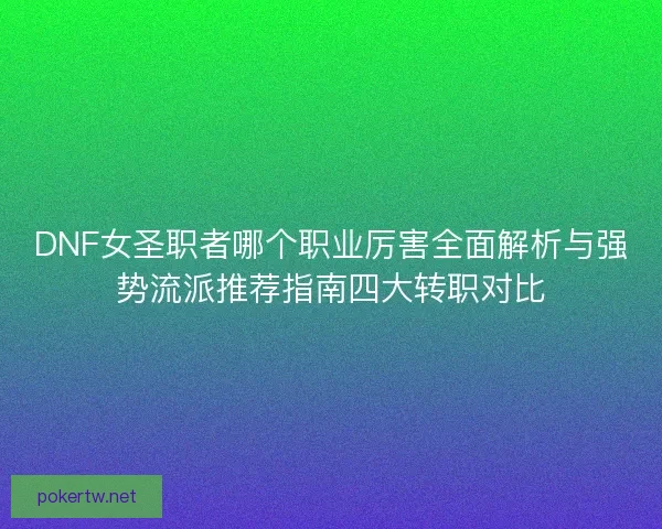 DNF女圣职者哪个职业厉害全面解析与强势流派推荐指南四大转职对比