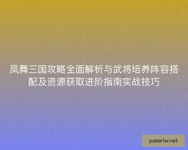 凤舞三国攻略全面解析与武将培养阵容搭配及资源获取进阶指南实战技巧