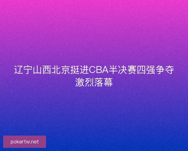 辽宁山西北京挺进CBA半决赛四强争夺激烈落幕
