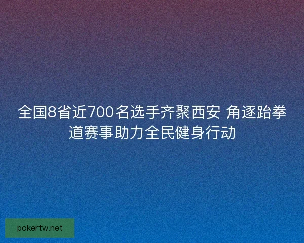 全国8省近700名选手齐聚西安 角逐跆拳道赛事助力全民健身行动