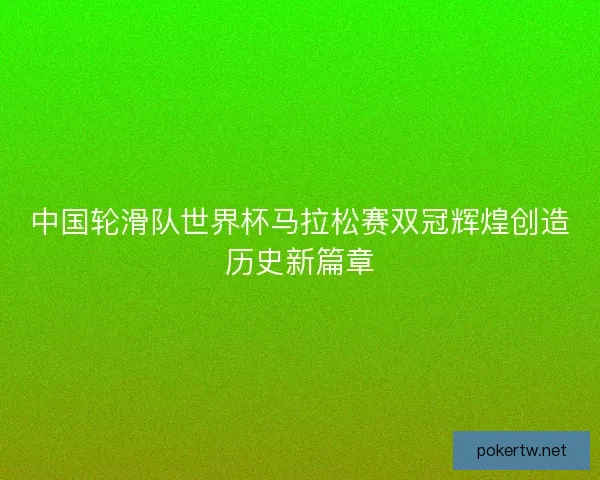 中国轮滑队世界杯马拉松赛双冠辉煌创造历史新篇章