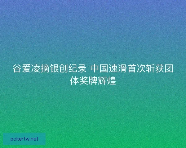 谷爱凌摘银创纪录 中国速滑首次斩获团体奖牌辉煌